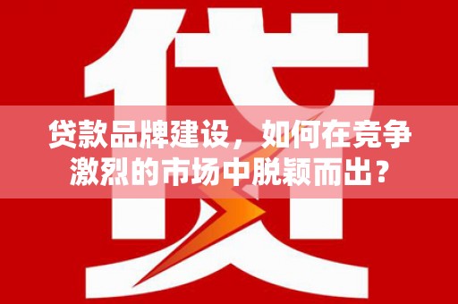 潍城贷款品牌建设，如何在竞争激烈的市场中脱颖而出？