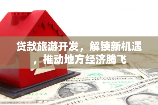 明港贷款旅游开发，解锁新机遇，推动地方经济腾飞
